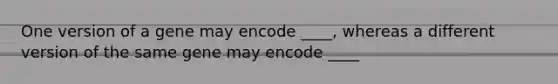 One version of a gene may encode ____, whereas a different version of the same gene may encode ____