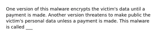 One version of this malware encrypts the victim's data until a payment is made. Another version threatens to make public the victim's personal data unless a payment is made. This malware is called ___