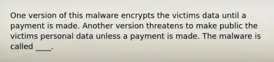 One version of this malware encrypts the victims data until a payment is made. Another version threatens to make public the victims personal data unless a payment is made. The malware is called ____.