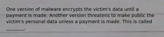 One version of malware encrypts the victim's data until a payment is made. Another version threatens to make public the victim's personal data unless a payment is made. This is called ________.