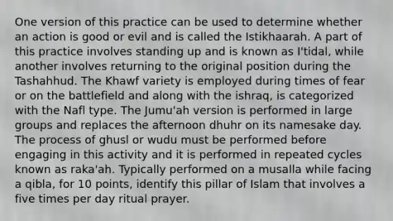 One version of this practice can be used to determine whether an action is good or evil and is called the Istikhaarah. A part of this practice involves standing up and is known as I'tidal, while another involves returning to the original position during the Tashahhud. The Khawf variety is employed during times of fear or on the battlefield and along with the ishraq, is categorized with the Nafl type. The Jumu'ah version is performed in large groups and replaces the afternoon dhuhr on its namesake day. The process of ghusl or wudu must be performed before engaging in this activity and it is performed in repeated cycles known as raka'ah. Typically performed on a musalla while facing a qibla, for 10 points, identify this pillar of Islam that involves a five times per day ritual prayer.