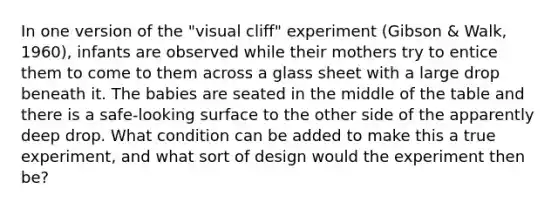 In one version of the "visual cliff" experiment (Gibson & Walk, 1960), infants are observed while their mothers try to entice them to come to them across a glass sheet with a large drop beneath it. The babies are seated in the middle of the table and there is a safe-looking surface to the other side of the apparently deep drop. What condition can be added to make this a true experiment, and what sort of design would the experiment then be?