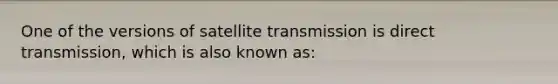 One of the versions of satellite transmission is direct transmission, which is also known as: