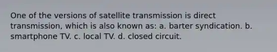 One of the versions of satellite transmission is direct transmission, which is also known as: a. barter syndication. b. smartphone TV. c. local TV. d. closed circuit.