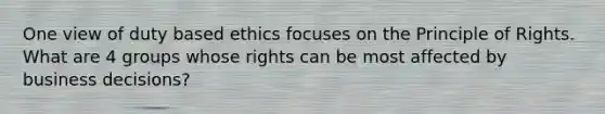 One view of duty based ethics focuses on the Principle of Rights. What are 4 groups whose rights can be most affected by business decisions?