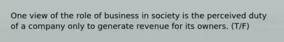 One view of the role of business in society is the perceived duty of a company only to generate revenue for its owners. (T/F)