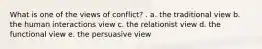 What is one of the views of conflict? . a. the traditional view b. the human interactions view c. the relationist view d. the functional view e. the persuasive view