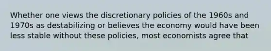 Whether one views the discretionary policies of the 1960s and 1970s as destabilizing or believes the economy would have been less stable without these policies, most economists agree that