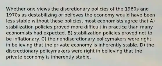 Whether one views the discretionary policies of the 1960s and 1970s as destabilizing or believes the economy would have been less stable without these policies, most economists agree that A) stabilization policies proved more difficult in practice than many economists had expected. B) stabilization policies proved not to be inflationary. C) the nondiscretionary policymakers were right in believing that the private economy is inherently stable. D) the discrectionary policymakers were right in believing that the private economy is inherently stable.