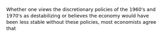 Whether one views the discretionary policies of the 1960's and 1970's as destabilizing or believes the economy would have been less stable without these policies, most economists agree that