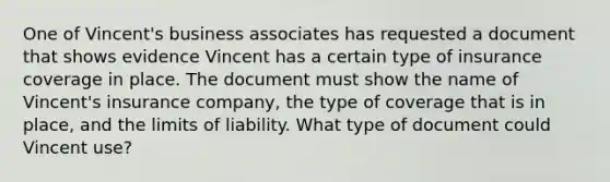 One of Vincent's business associates has requested a document that shows evidence Vincent has a certain type of insurance coverage in place. The document must show the name of Vincent's insurance company, the type of coverage that is in place, and the limits of liability. What type of document could Vincent use?