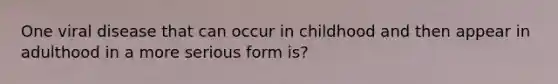 One viral disease that can occur in childhood and then appear in adulthood in a more serious form is?