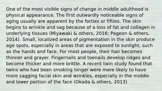 One of the most visible signs of change in middle adulthood is physical appearance. The first outwardly noticeable signs of aging usually are apparent by the forties or fifties. The skin begins to wrinkle and sag because of a loss of fat and collagen in underlying tissues (Miyawaki & others, 2016; Pageon & others, 2014). Small, localized areas of pigmentation in the skin produce age spots, especially in areas that are exposed to sunlight, such as the hands and face. For most people, their hair becomes thinner and grayer. Fingernails and toenails develop ridges and become thicker and more brittle. A recent twin study found that twins who had been smoking longer were more likely to have more sagging facial skin and wrinkles, especially in the middle and lower portion of the face (Okada & others, 2013)