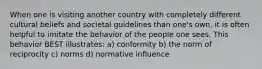 When one is visiting another country with completely different cultural beliefs and societal guidelines than one's own, it is often helpful to imitate the behavior of the people one sees. This behavior BEST illustrates: a) conformity b) the norm of reciprocity c) norms d) normative influence