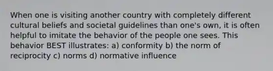 When one is visiting another country with completely different cultural beliefs and societal guidelines than one's own, it is often helpful to imitate the behavior of the people one sees. This behavior BEST illustrates: a) conformity b) the norm of reciprocity c) norms d) normative influence