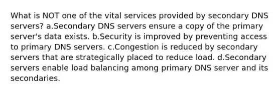 What is NOT one of the vital services provided by secondary DNS servers? a.Secondary DNS servers ensure a copy of the primary server's data exists. b.Security is improved by preventing access to primary DNS servers. c.Congestion is reduced by secondary servers that are strategically placed to reduce load. d.Secondary servers enable load balancing among primary DNS server and its secondaries.