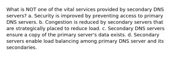 What is NOT one of the vital services provided by secondary DNS servers? a. Security is improved by preventing access to primary DNS servers. b. Congestion is reduced by secondary servers that are strategically placed to reduce load. c. Secondary DNS servers ensure a copy of the primary server's data exists. d. Secondary servers enable load balancing among primary DNS server and its secondaries.