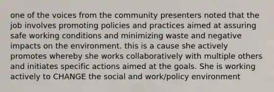 one of the voices from the community presenters noted that the job involves promoting policies and practices aimed at assuring safe working conditions and minimizing waste and negative impacts on the environment. this is a cause she actively promotes whereby she works collaboratively with multiple others and initiates specific actions aimed at the goals. She is working actively to CHANGE the social and work/policy environment