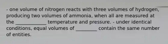 - one volume of nitrogen reacts with three volumes of hydrogen, producing two volumes of ammonia, when all are measured at the _____________ temperature and pressure. - under identical conditions, equal volumes of _________ contain the same number of entities.