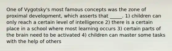 One of Vygotsky's most famous concepts was the zone of proximal development, which asserts that _____. 1) children can only reach a certain level of intelligence 2) there is a certain place in a school where most learning occurs 3) certain parts of the brain need to be activated 4) children can master some tasks with the help of others