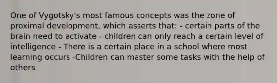 One of Vygotsky's most famous concepts was the zone of proximal development, which asserts that: - certain parts of the brain need to activate - children can only reach a certain level of intelligence - There is a certain place in a school where most learning occurs -Children can master some tasks with the help of others