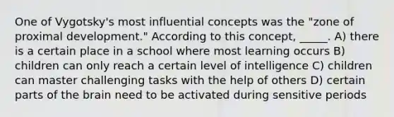 One of Vygotsky's most influential concepts was the "zone of proximal development." According to this concept, _____. A) there is a certain place in a school where most learning occurs B) children can only reach a certain level of intelligence C) children can master challenging tasks with the help of others D) certain parts of the brain need to be activated during sensitive periods