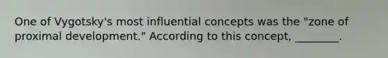 One of Vygotsky's most influential concepts was the "zone of proximal development." According to this concept, ________.