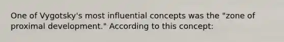 One of Vygotsky's most influential concepts was the "zone of proximal development." According to this concept: