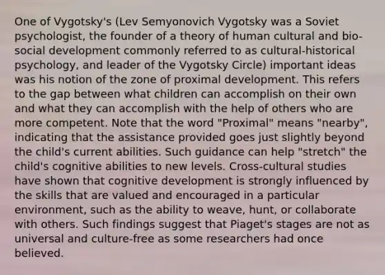 One of Vygotsky's (Lev Semyonovich Vygotsky was a Soviet psychologist, the founder of a theory of human cultural and bio-social development commonly referred to as cultural-historical psychology, and leader of the Vygotsky Circle) important ideas was his notion of the zone of proximal development. This refers to the gap between what children can accomplish on their own and what they can accomplish with the help of others who are more competent. Note that the word "Proximal" means "nearby", indicating that the assistance provided goes just slightly beyond the child's current abilities. Such guidance can help "stretch" the child's cognitive abilities to new levels. Cross-cultural studies have shown that cognitive development is strongly influenced by the skills that are valued and encouraged in a particular environment, such as the ability to weave, hunt, or collaborate with others. Such findings suggest that Piaget's stages are not as universal and culture-free as some researchers had once believed.