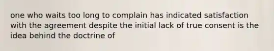 one who waits too long to complain has indicated satisfaction with the agreement despite the initial lack of true consent is the idea behind the doctrine of