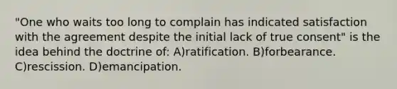 "One who waits too long to complain has indicated satisfaction with the agreement despite the initial lack of true consent" is the idea behind the doctrine of: A)ratification. B)forbearance. C)rescission. D)emancipation.