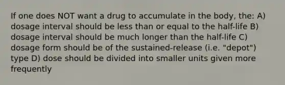 If one does NOT want a drug to accumulate in the body, the: A) dosage interval should be less than or equal to the half-life B) dosage interval should be much longer than the half-life C) dosage form should be of the sustained-release (i.e. "depot") type D) dose should be divided into smaller units given more frequently