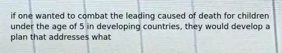 if one wanted to combat the leading caused of death for children under the age of 5 in developing countries, they would develop a plan that addresses what