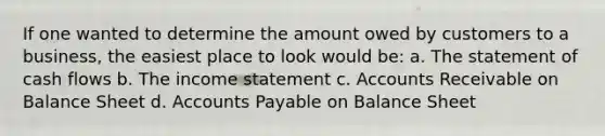 If one wanted to determine the amount owed by customers to a business, the easiest place to look would be: a. The statement of cash flows b. The <a href='https://www.questionai.com/knowledge/kCPMsnOwdm-income-statement' class='anchor-knowledge'>income statement</a> c. Accounts Receivable on Balance Sheet d. <a href='https://www.questionai.com/knowledge/kWc3IVgYEK-accounts-payable' class='anchor-knowledge'>accounts payable</a> on Balance Sheet