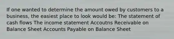 If one wanted to determine the amount owed by customers to a business, the easiest place to look would be: The statement of cash flows The <a href='https://www.questionai.com/knowledge/kCPMsnOwdm-income-statement' class='anchor-knowledge'>income statement</a> Accoutns Receivable on Balance Shee<a href='https://www.questionai.com/knowledge/k7x83BRk9p-t-accounts' class='anchor-knowledge'>t accounts</a> Payable on Balance Sheet