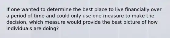 If one wanted to determine the best place to live financially over a period of time and could only use one measure to make the decision, which measure would provide the best picture of how individuals are doing?