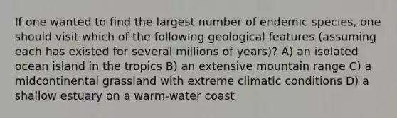 If one wanted to find the largest number of endemic species, one should visit which of the following geological features (assuming each has existed for several millions of years)? A) an isolated ocean island in the tropics B) an extensive mountain range C) a midcontinental grassland with extreme climatic conditions D) a shallow estuary on a warm-water coast