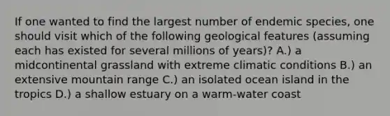 If one wanted to find the largest number of endemic species, one should visit which of the following geological features (assuming each has existed for several millions of years)? A.) a midcontinental grassland with extreme climatic conditions B.) an extensive mountain range C.) an isolated ocean island in the tropics D.) a shallow estuary on a warm-water coast