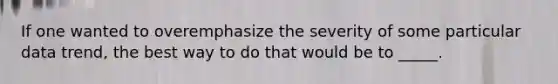 If one wanted to overemphasize the severity of some particular data trend, the best way to do that would be to _____.