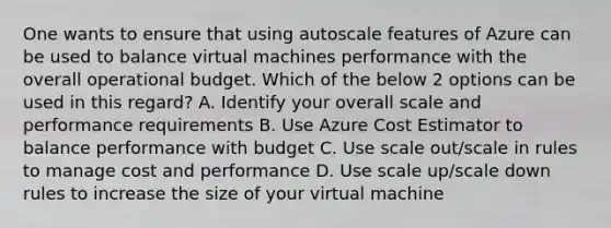 One wants to ensure that using autoscale features of Azure can be used to balance virtual machines performance with the overall operational budget. Which of the below 2 options can be used in this regard? A. Identify your overall scale and performance requirements B. Use Azure Cost Estimator to balance performance with budget C. Use scale out/scale in rules to manage cost and performance D. Use scale up/scale down rules to increase the size of your virtual machine