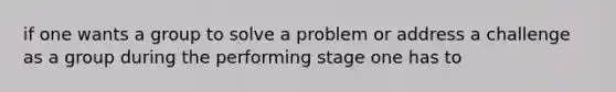 if one wants a group to solve a problem or address a challenge as a group during the performing stage one has to