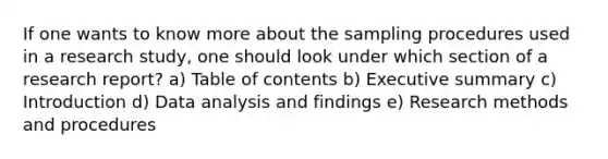 If one wants to know more about the sampling procedures used in a research study, one should look under which section of a research report? a) Table of contents b) Executive summary c) Introduction d) Data analysis and findings e) Research methods and procedures