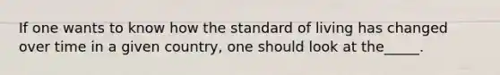 If one wants to know how the standard of living has changed over time in a given country, one should look at the_____.