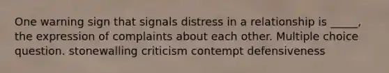 One warning sign that signals distress in a relationship is _____, the expression of complaints about each other. Multiple choice question. stonewalling criticism contempt defensiveness