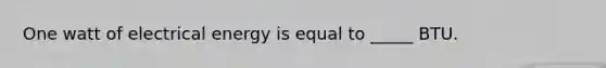 One watt of electrical energy is equal to _____ BTU.