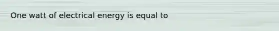 One watt of electrical energy is equal to