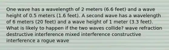 One wave has a wavelength of 2 meters (6.6 feet) and a wave height of 0.5 meters (1.6 feet). A second wave has a wavelength of 6 meters (20 feet) and a wave height of 1 meter (3.3 feet). What is likely to happen if the two waves collide? wave refraction destructive interference mixed interference constructive interference a rogue wave