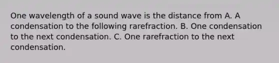 One wavelength of a sound wave is the distance from A. A condensation to the following rarefraction. B. One condensation to the next condensation. C. One rarefraction to the next condensation.