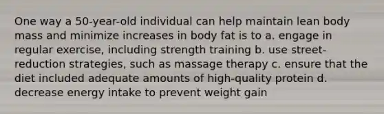 One way a 50-year-old individual can help maintain lean body mass and minimize increases in body fat is to a. engage in regular exercise, including strength training b. use street-reduction strategies, such as massage therapy c. ensure that the diet included adequate amounts of high-quality protein d. decrease energy intake to prevent weight gain