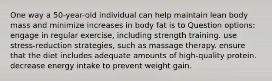 One way a 50-year-old individual can help maintain lean body mass and minimize increases in body fat is to Question options: engage in regular exercise, including strength training. use stress-reduction strategies, such as massage therapy. ensure that the diet includes adequate amounts of high-quality protein. decrease energy intake to prevent weight gain.